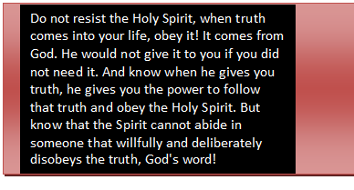 Text Box: Do not resist the Holy Spirit, when truth comes into your life, obey it! It comes from God. He would not give it to you if you did not need it. And know when he gives you truth, he gives you the power to follow that truth and obey the Holy Spirit. But know that the Spirit can¬not abide in someone that willfully and deliberately disobeys the truth, God's word!